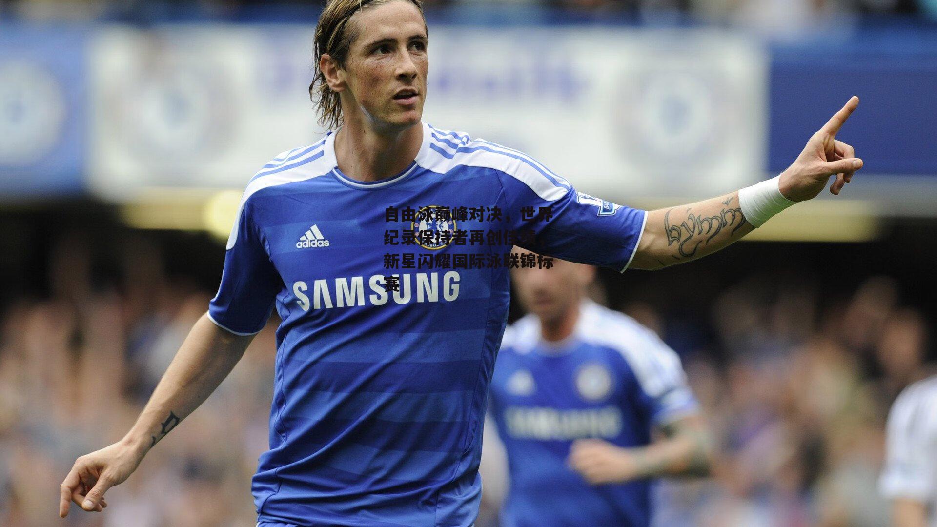 自由泳巅峰对决,世界纪录保持者再创佳绩,新星闪耀国际泳联锦标赛